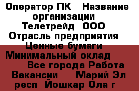 Оператор ПК › Название организации ­ Телетрейд, ООО › Отрасль предприятия ­ Ценные бумаги › Минимальный оклад ­ 40 000 - Все города Работа » Вакансии   . Марий Эл респ.,Йошкар-Ола г.